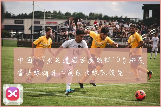 中国U17女足遭遇逆境朝鲜10号柳炅香头球梅开二度助力球队领先