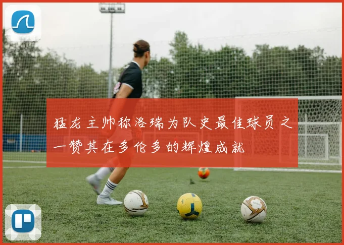 猛龙主帅称洛瑞为队史最佳球员之一赞其在多伦多的辉煌成就