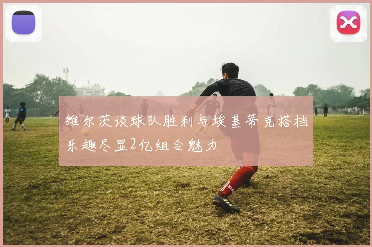 维尔茨谈球队胜利与埃基蒂克搭档乐趣尽显2亿组合魅力