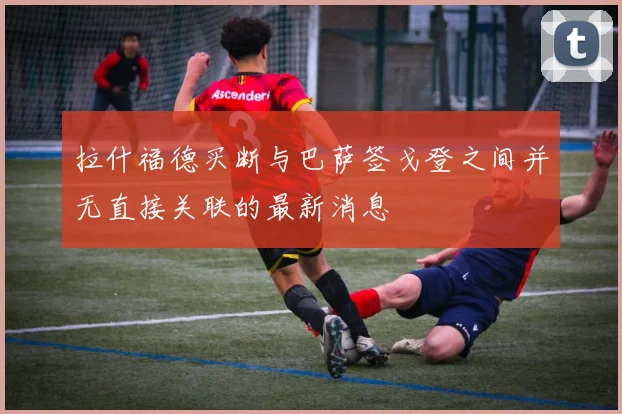 拉什福德买断与巴萨签戈登之间并无直接关联的最新消息