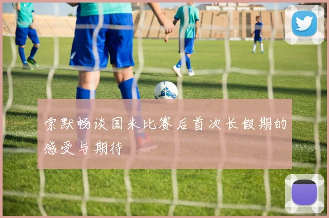 索默畅谈国米比赛后首次长假期的感受与期待