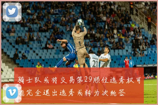 骑士队或将交易第29顺位选秀权可能完全退出选秀或转为次轮签