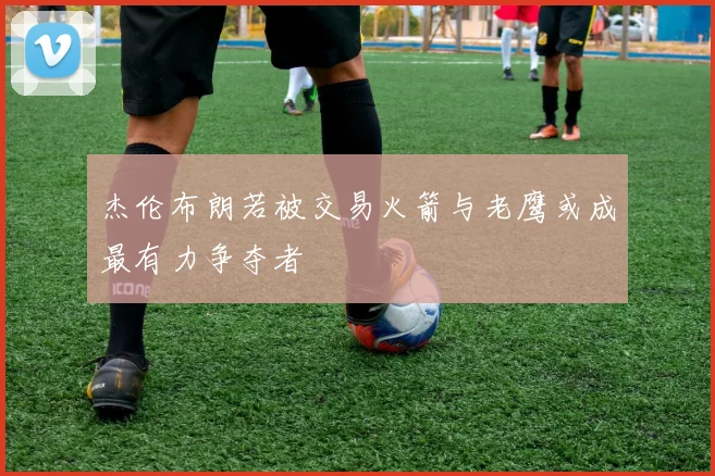 杰伦布朗若被交易火箭与老鹰或成最有力争夺者