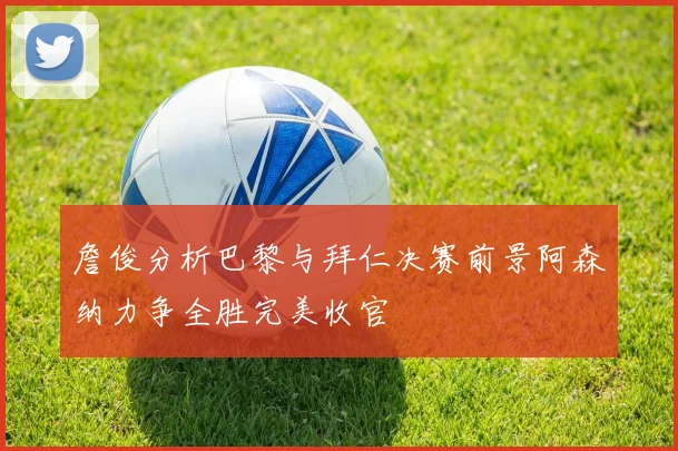詹俊分析巴黎与拜仁决赛前景阿森纳力争全胜完美收官