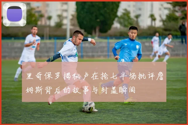 里奇保罗揭秘卢在抢七半场批评詹姆斯背后的故事与封盖瞬间