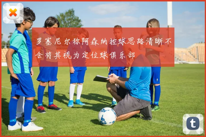 罗塞尼尔称阿森纳控球思路清晰不会将其视为定位球俱乐部