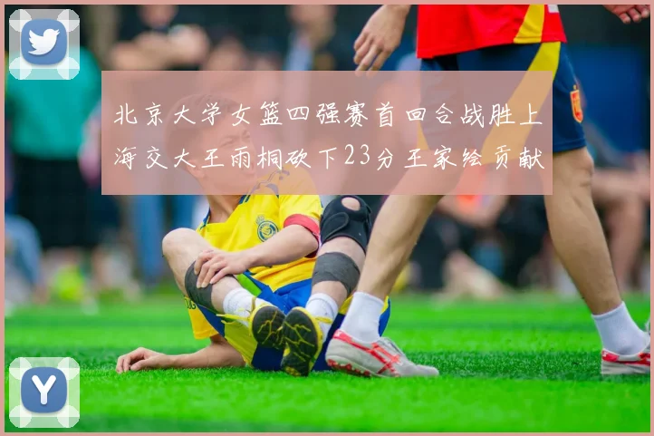北京大学女篮四强赛首回合战胜上海交大王雨桐砍下23分王家绘贡献21分14篮板