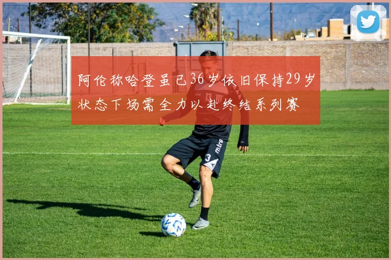 阿伦称哈登虽已36岁依旧保持29岁状态下场需全力以赴终结系列赛