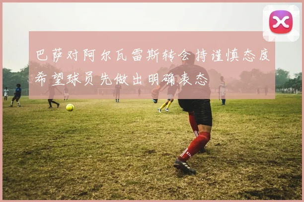 巴萨对阿尔瓦雷斯转会持谨慎态度希望球员先做出明确表态
