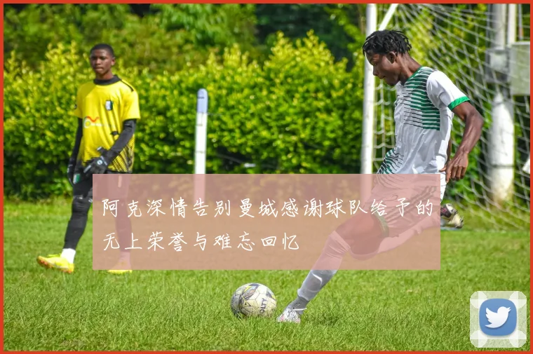 阿克深情告别曼城感谢球队给予的无上荣誉与难忘回忆