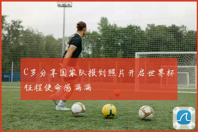 C罗分享国家队报到照片开启世界杯征程使命感满满